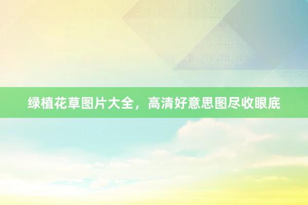 绿植花草图片大全，高清好意思图尽收眼底