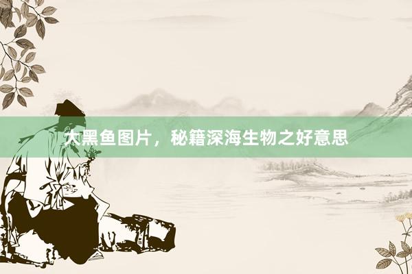 大黑鱼图片，秘籍深海生物之好意思