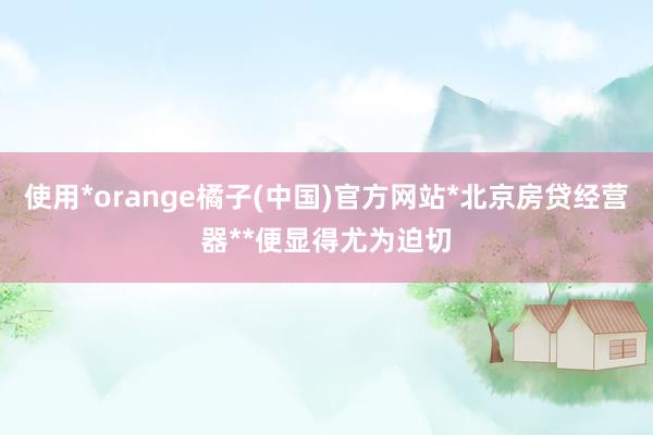 使用*orange橘子(中国)官方网站*北京房贷经营器**便显得尤为迫切