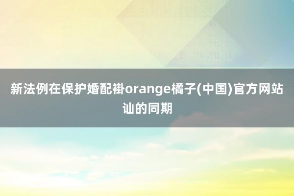 新法例在保护婚配褂orange橘子(中国)官方网站讪的同期