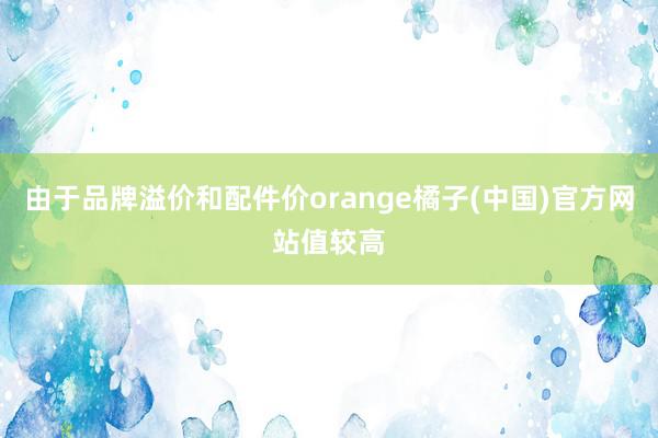 由于品牌溢价和配件价orange橘子(中国)官方网站值较高