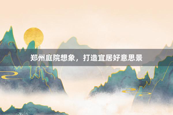 郑州庭院想象，打造宜居好意思景