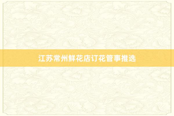 江苏常州鲜花店订花管事推选